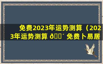 免费2023年运势测算（2023年运势测算 🌴 免费卜易居 🍁 ）